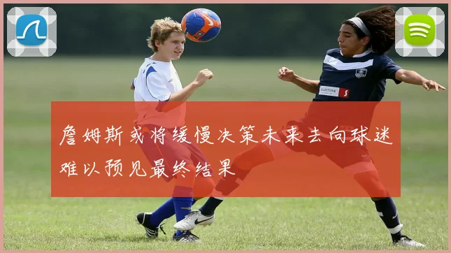 詹姆斯或将缓慢决策未来去向球迷难以预见最终结果
