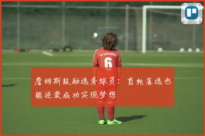 詹姆斯鼓励选秀球员：首轮落选也能逆袭成功实现梦想