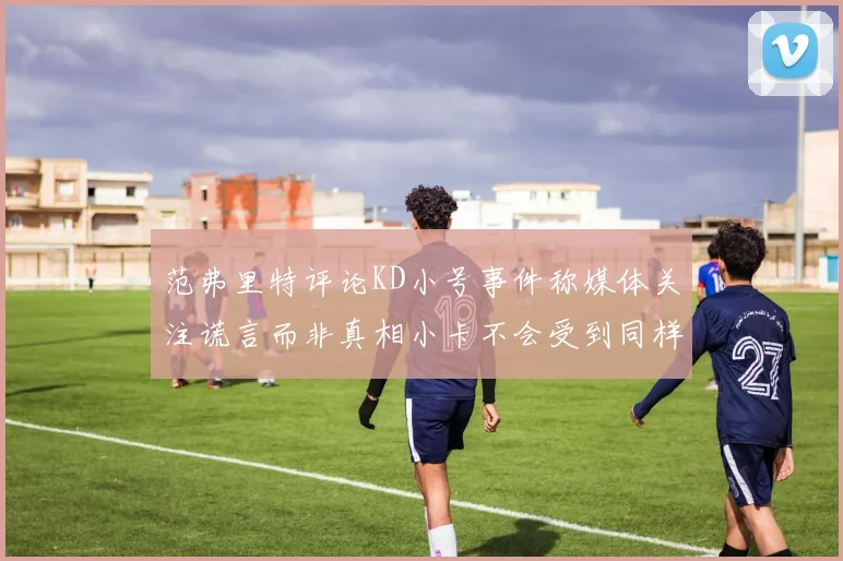 范弗里特评论KD小号事件称媒体关注谎言而非真相小卡不会受到同样打扰