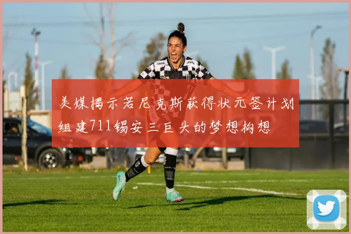 美媒揭示若尼克斯获得状元签计划组建711锡安三巨头的梦想构想