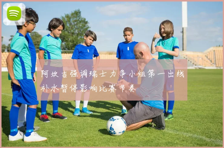 阿坎吉强调瑞士力争小组第一出线补水暂停影响比赛节奏