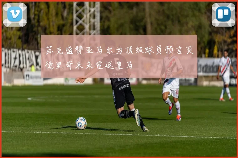 苏克盛赞亚马尔为顶级球员预言莫德里奇未来重返皇马