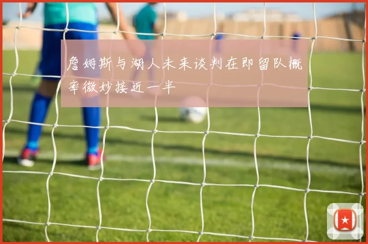 詹姆斯与湖人未来谈判在即留队概率微妙接近一半