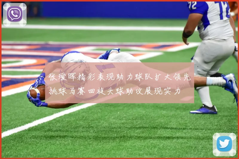 张瑷晖精彩表现助力球队扩大领先挑球马赛回旋头球助攻展现实力