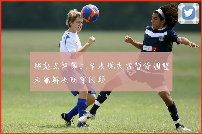 邱彪点评第三节表现失常暂停调整未能解决防守问题