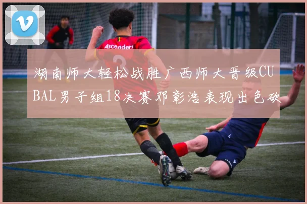 湖南师大轻松战胜广西师大晋级CUBAL男子组18决赛邓彰浩表现出色砍下26分7篮板