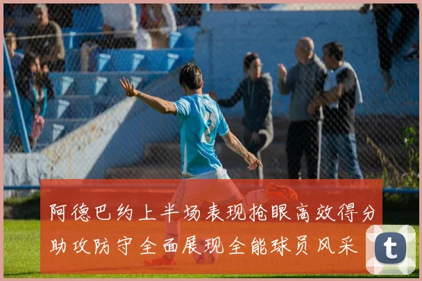 阿德巴约上半场表现抢眼高效得分助攻防守全面展现全能球员风采
