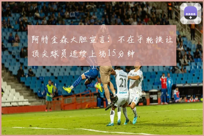 阿特金森大胆宣言：不在乎轮换让顶尖球员连续上场15分钟