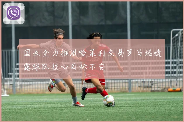 国米全力推进哈莱利交易罗马诺透露球队核心目标不变
