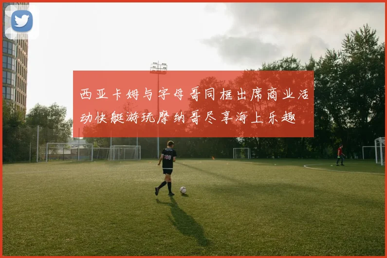 西亚卡姆与字母哥同框出席商业活动快艇游玩摩纳哥尽享海上乐趣