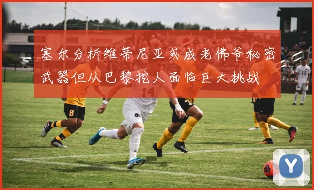 塞尔分析维蒂尼亚或成老佛爷秘密武器但从巴黎挖人面临巨大挑战