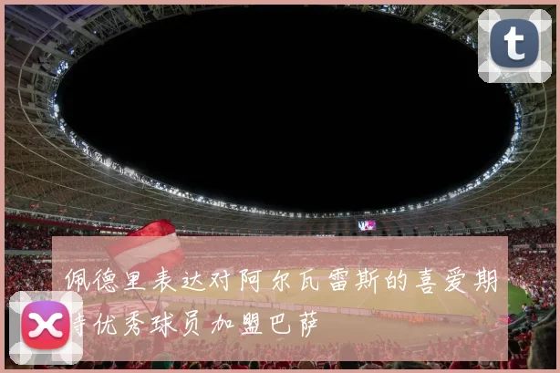 佩德里表达对阿尔瓦雷斯的喜爱期待优秀球员加盟巴萨