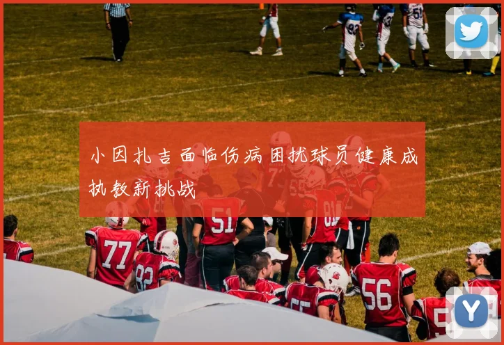 小因扎吉面临伤病困扰球员健康成执教新挑战