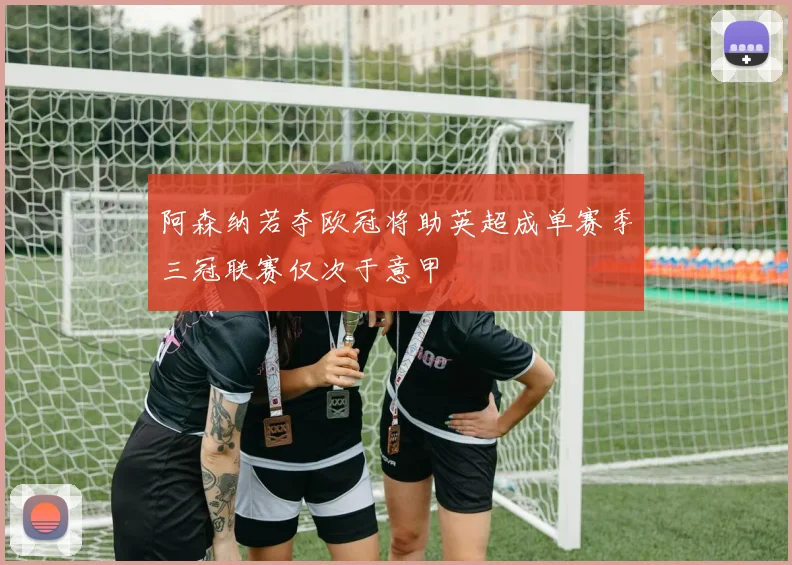 阿森纳若夺欧冠将助英超成单赛季三冠联赛仅次于意甲