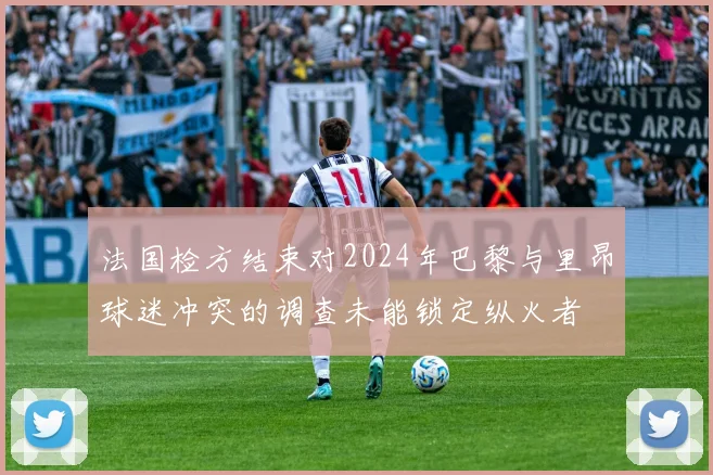 法国检方结束对2024年巴黎与里昂球迷冲突的调查未能锁定纵火者