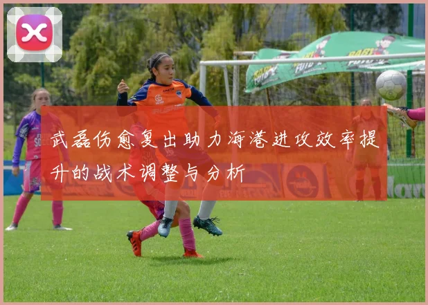武磊伤愈复出助力海港进攻效率提升的战术调整与分析