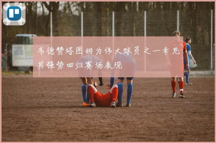 韦德赞塔图姆为伟大球员之一幸见其强势回归赛场表现