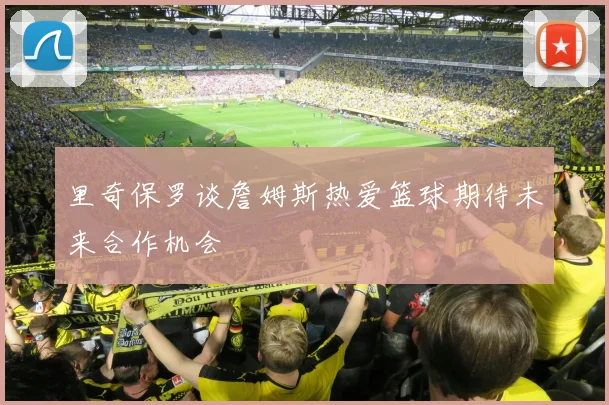 里奇保罗谈詹姆斯热爱篮球期待未来合作机会