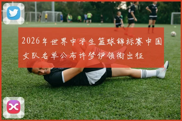 2026年世界中学生篮球锦标赛中国女队名单公布许梦伊领衔出征