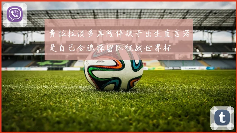 费拉拉谈多库陪伴孩子出生直言若是自己会选择留队征战世界杯