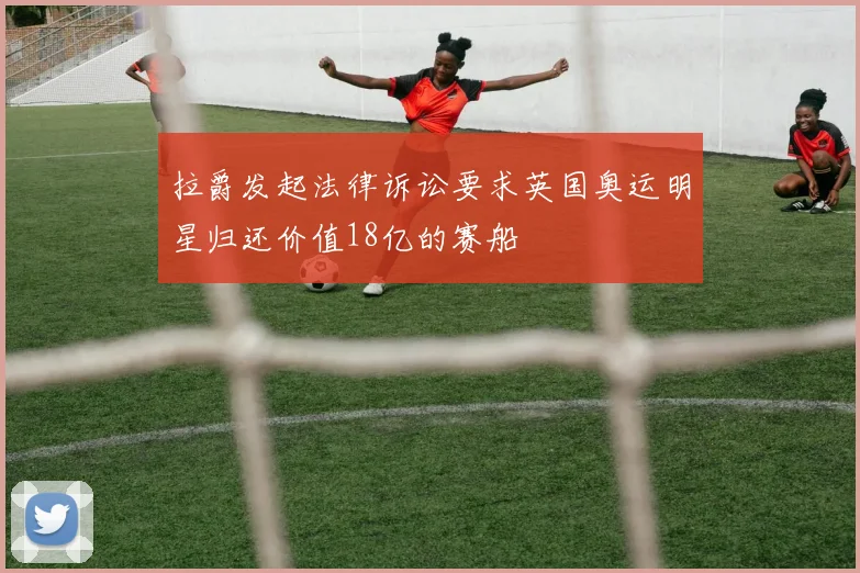 拉爵发起法律诉讼要求英国奥运明星归还价值18亿的赛船