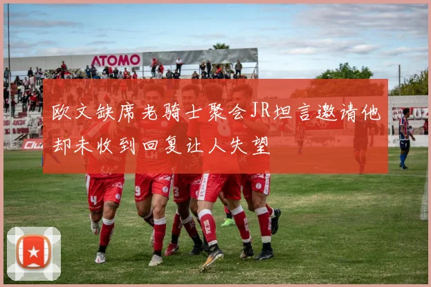 欧文缺席老骑士聚会JR坦言邀请他却未收到回复让人失望