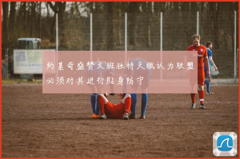 约基奇盛赞文班独特天赋认为联盟必须对其进行贴身防守