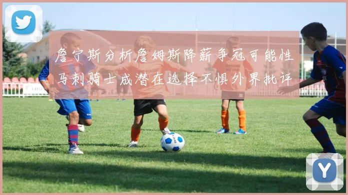詹宁斯分析詹姆斯降薪争冠可能性马刺骑士成潜在选择不惧外界批评