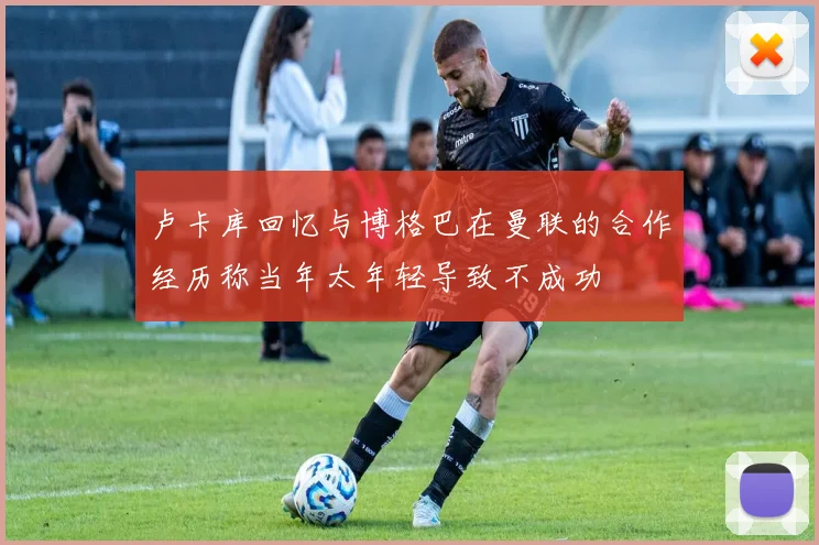 卢卡库回忆与博格巴在曼联的合作经历称当年太年轻导致不成功