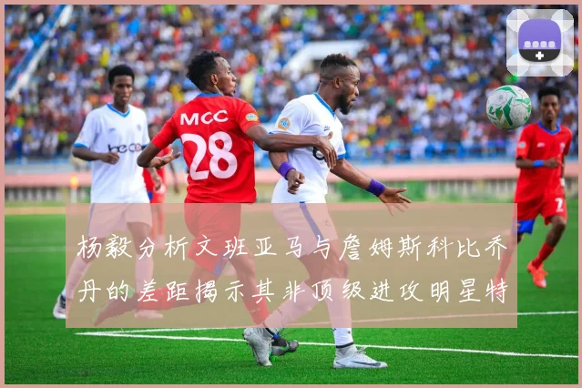 杨毅分析文班亚马与詹姆斯科比乔丹的差距揭示其非顶级进攻明星特质